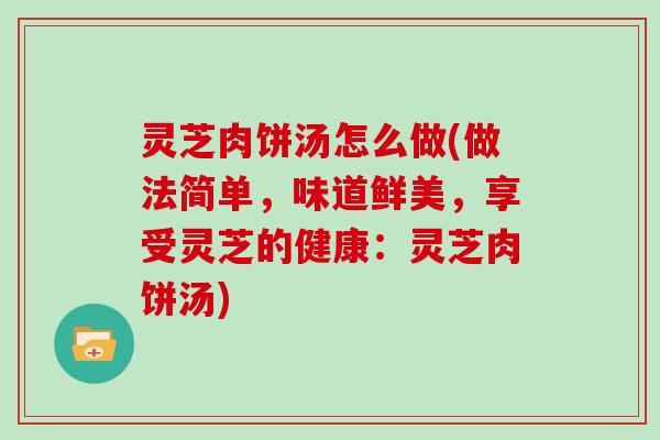 灵芝肉饼汤怎么做(做法简单，味道鲜美，享受灵芝的健康：灵芝肉饼汤)