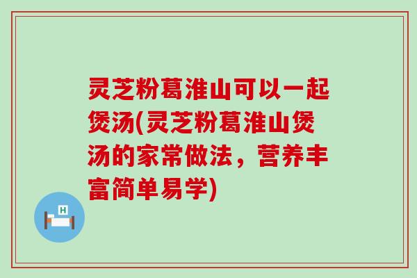 灵芝粉葛淮山可以一起煲汤(灵芝粉葛淮山煲汤的家常做法，营养丰富简单易学)