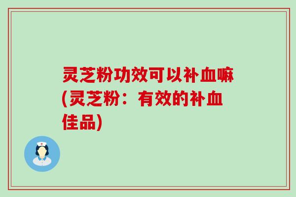 灵芝粉功效可以补嘛(灵芝粉：有效的补佳品)