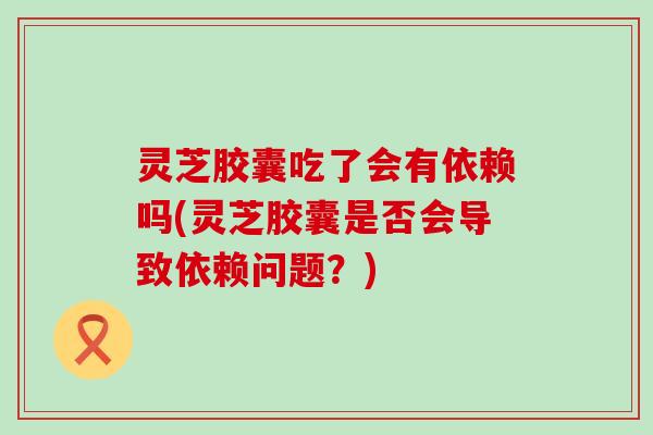 灵芝胶囊吃了会有依赖吗(灵芝胶囊是否会导致依赖问题？)