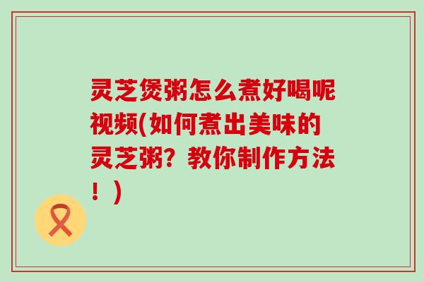 灵芝煲粥怎么煮好喝呢视频(如何煮出美味的灵芝粥？教你制作方法！)