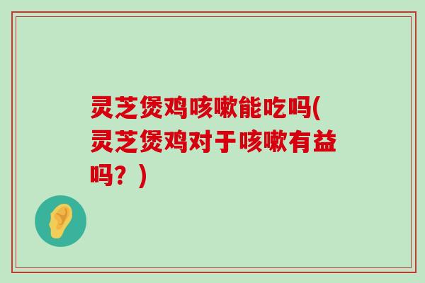 灵芝煲鸡能吃吗(灵芝煲鸡对于有益吗？)