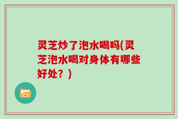 灵芝炒了泡水喝吗(灵芝泡水喝对身体有哪些好处？)