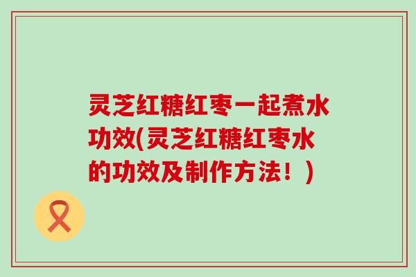 灵芝红糖红枣一起煮水功效(灵芝红糖红枣水的功效及制作方法！)