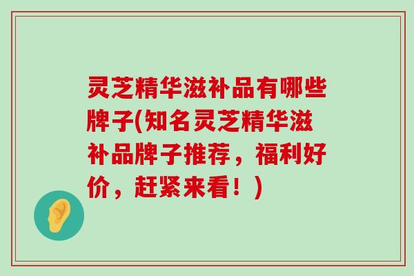 灵芝精华滋补品有哪些牌子(知名灵芝精华滋补品牌子推荐，福利好价，赶紧来看！)