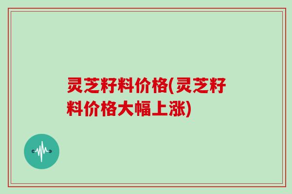 灵芝籽料价格(灵芝籽料价格大幅上涨)