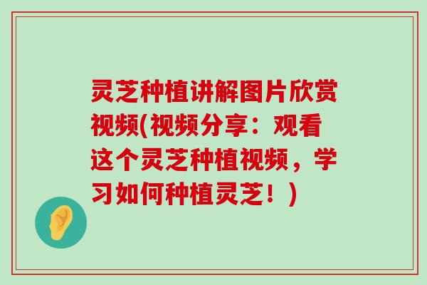 灵芝种植讲解图片欣赏视频(视频分享：观看这个灵芝种植视频，学习如何种植灵芝！)