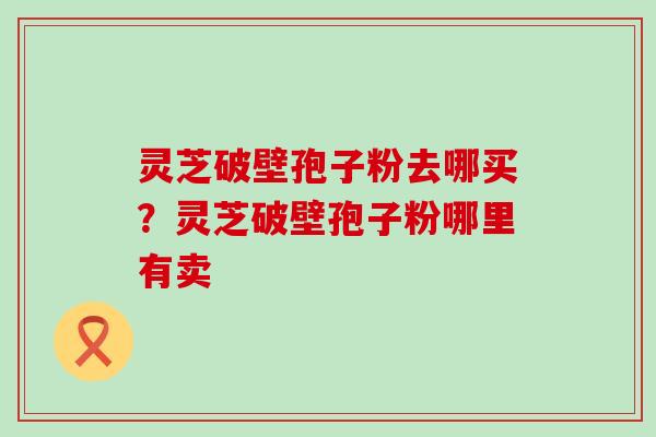 灵芝破壁孢子粉去哪买？灵芝破壁孢子粉哪里有卖