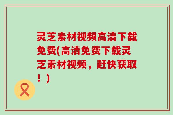 灵芝素材视频高清下载免费(高清免费下载灵芝素材视频，赶快获取！)