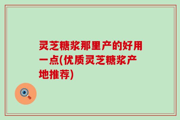 灵芝糖浆那里产的好用一点(优质灵芝糖浆产地推荐)