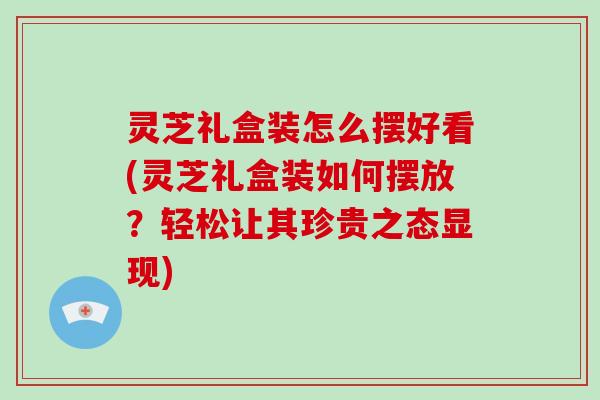 灵芝礼盒装怎么摆好看(灵芝礼盒装如何摆放？轻松让其珍贵之态显现)