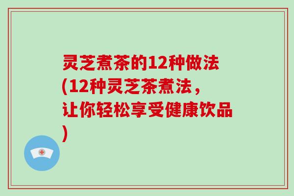 灵芝煮茶的12种做法(12种灵芝茶煮法，让你轻松享受健康饮品)