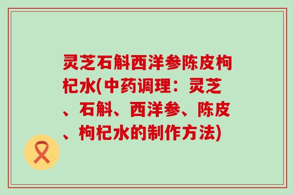 灵芝石斛西洋参陈皮枸杞水(调理：灵芝、石斛、西洋参、陈皮、枸杞水的制作方法)