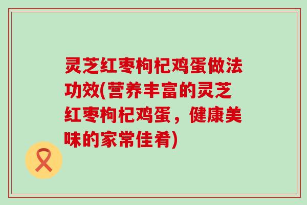 灵芝红枣枸杞鸡蛋做法功效(营养丰富的灵芝红枣枸杞鸡蛋，健康美味的家常佳肴)