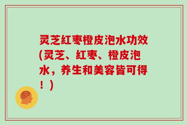 灵芝红枣橙皮泡水功效(灵芝、红枣、橙皮泡水，养生和美容皆可得！)