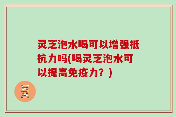 灵芝泡水喝可以增强抵抗力吗(喝灵芝泡水可以提高免疫力？)