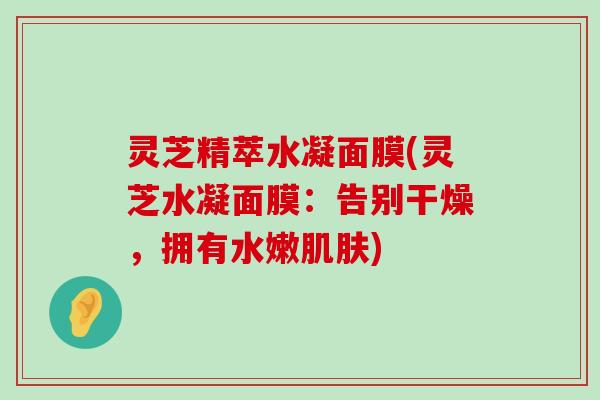 灵芝精萃水凝面膜(灵芝水凝面膜：告别干燥，拥有水嫩)