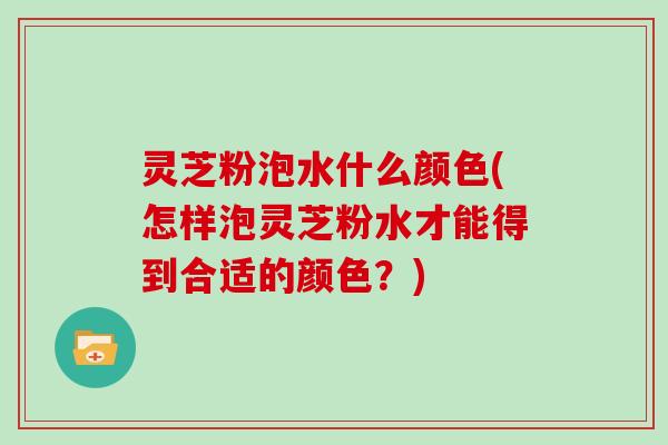 灵芝粉泡水什么颜色(怎样泡灵芝粉水才能得到合适的颜色？)