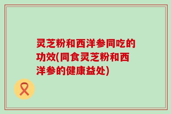 灵芝粉和西洋参同吃的功效(同食灵芝粉和西洋参的健康益处)