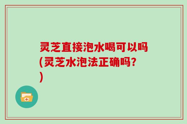 灵芝直接泡水喝可以吗(灵芝水泡法正确吗？)