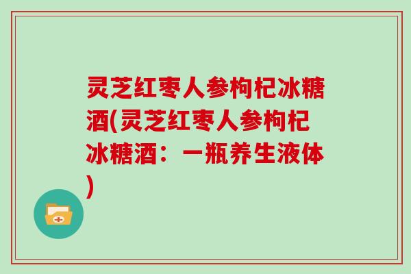 灵芝红枣人参枸杞冰糖酒(灵芝红枣人参枸杞冰糖酒：一瓶养生液体)