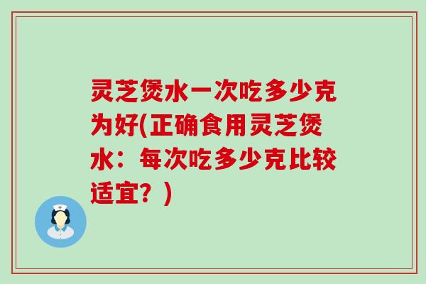 灵芝煲水一次吃多少克为好(正确食用灵芝煲水：每次吃多少克比较适宜？)