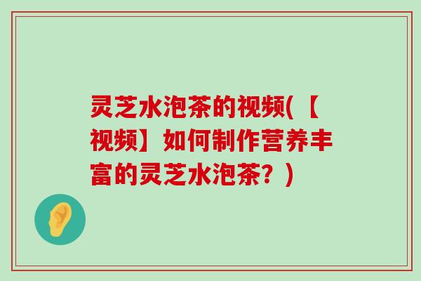 灵芝水泡茶的视频(【视频】如何制作营养丰富的灵芝水泡茶？)