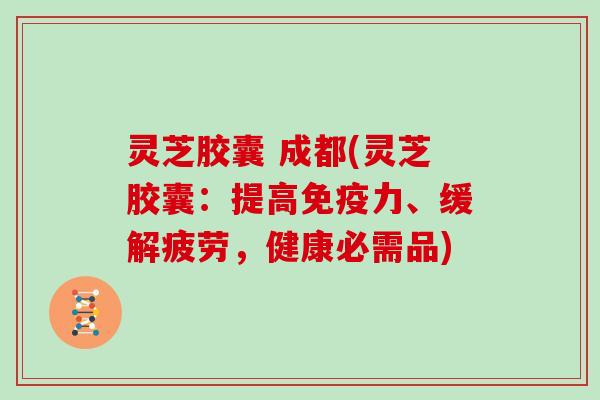 灵芝胶囊 成都(灵芝胶囊：提高免疫力、缓解疲劳，健康必需品)