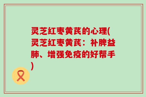 灵芝红枣黄芪的心理(灵芝红枣黄芪：补脾益、增强免疫的好帮手)