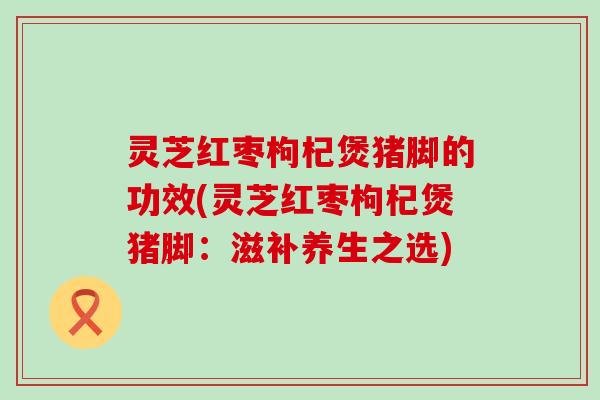 灵芝红枣枸杞煲猪脚的功效(灵芝红枣枸杞煲猪脚：滋补养生之选)