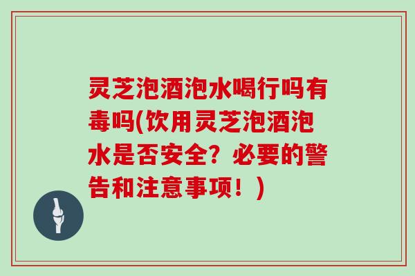 灵芝泡酒泡水喝行吗有毒吗(饮用灵芝泡酒泡水是否安全？必要的警告和注意事项！)