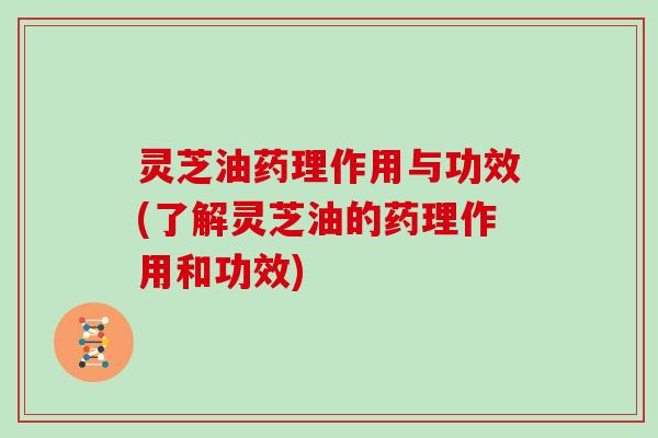 灵芝油药理作用与功效(了解灵芝油的药理作用和功效)