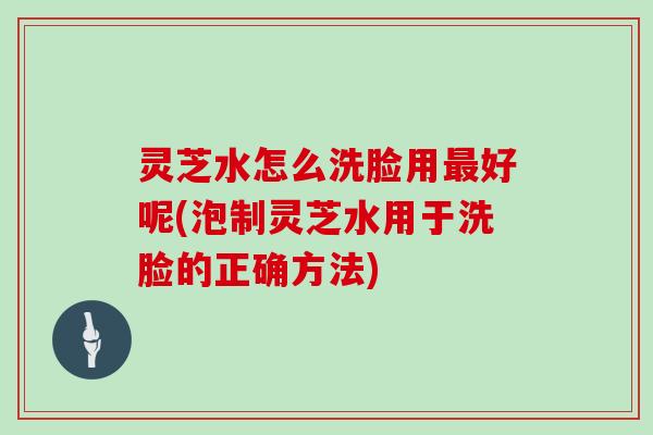 灵芝水怎么洗脸用好呢(泡制灵芝水用于洗脸的正确方法)