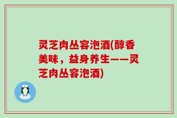 灵芝肉丛容泡酒(醇香美味，益身养生——灵芝肉丛容泡酒)