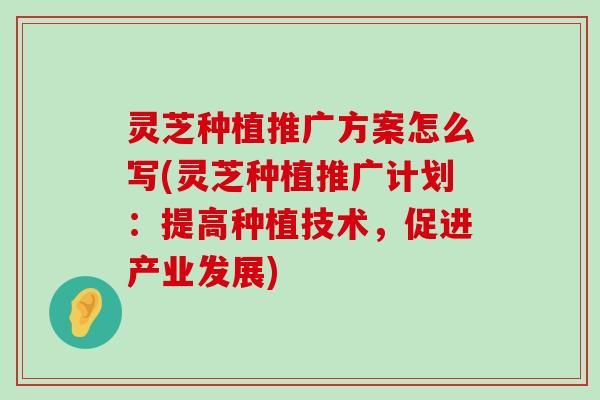 灵芝种植推广方案怎么写(灵芝种植推广计划：提高种植技术，促进产业发展)