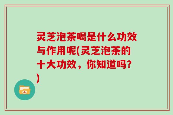 灵芝泡茶喝是什么功效与作用呢(灵芝泡茶的十大功效，你知道吗？)