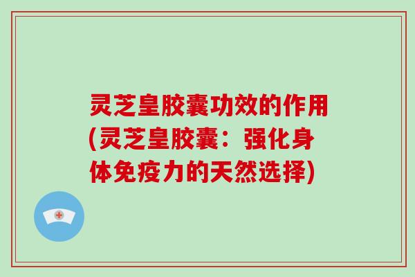 灵芝皇胶囊功效的作用(灵芝皇胶囊：强化身体免疫力的天然选择)