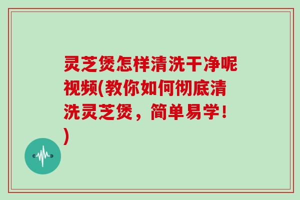 灵芝煲怎样清洗干净呢视频(教你如何彻底清洗灵芝煲，简单易学！)