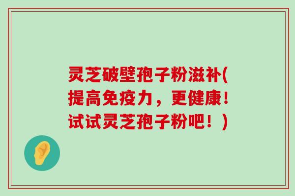 灵芝破壁孢子粉滋补(提高免疫力，更健康！试试灵芝孢子粉吧！)