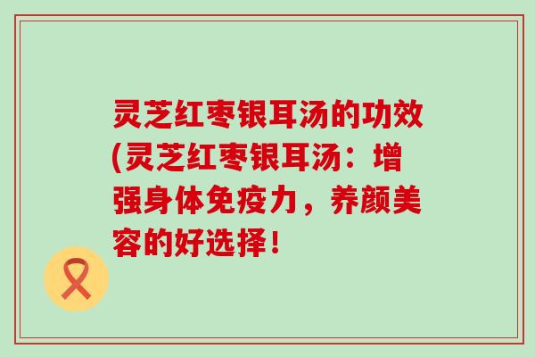 灵芝红枣银耳汤的功效(灵芝红枣银耳汤：增强身体免疫力，的好选择！