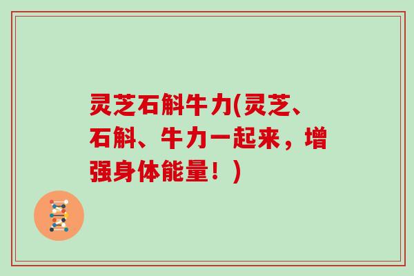 灵芝石斛牛力(灵芝、石斛、牛力一起来，增强身体能量！)