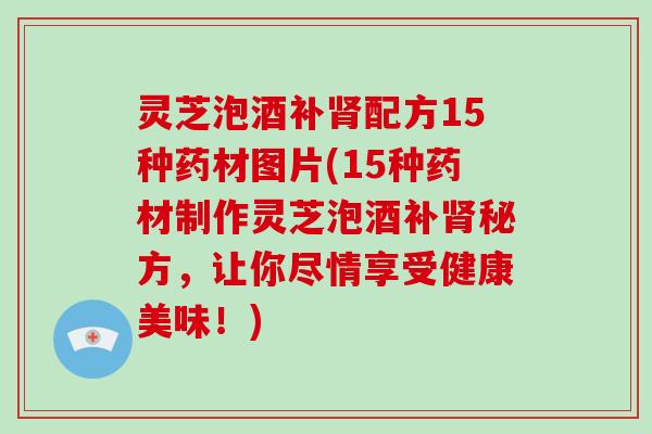 灵芝泡酒补配方15种药材图片(15种药材制作灵芝泡酒补秘方，让你尽情享受健康美味！)