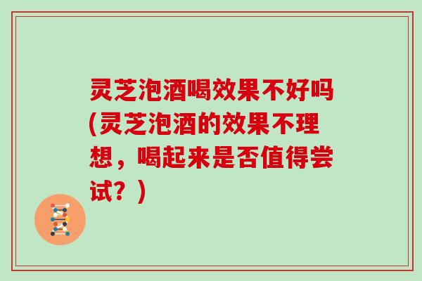 灵芝泡酒喝效果不好吗(灵芝泡酒的效果不理想，喝起来是否值得尝试？)