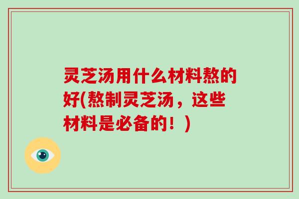 灵芝汤用什么材料熬的好(熬制灵芝汤，这些材料是必备的！)