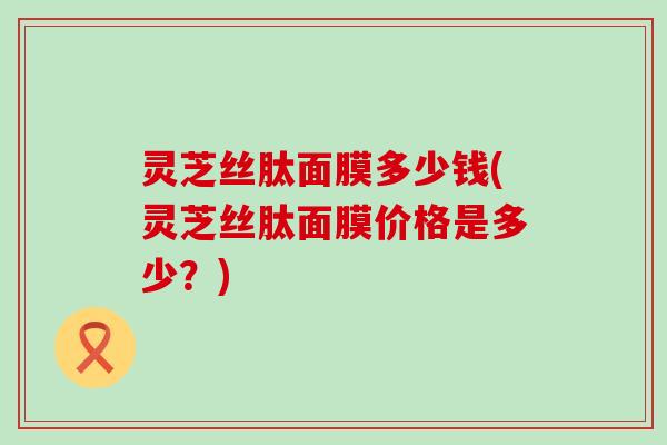 灵芝丝肽面膜多少钱(灵芝丝肽面膜价格是多少？)