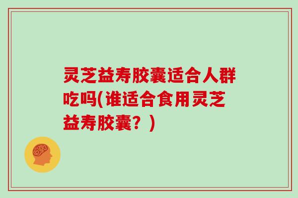 灵芝益寿胶囊适合人群吃吗(谁适合食用灵芝益寿胶囊？)