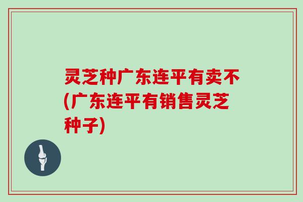 灵芝种广东连平有卖不(广东连平有销售灵芝种子)