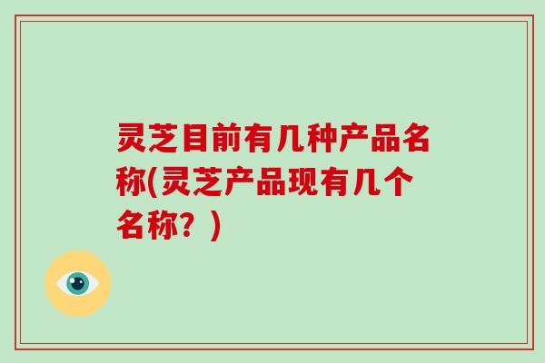 灵芝目前有几种产品名称(灵芝产品现有几个名称？)