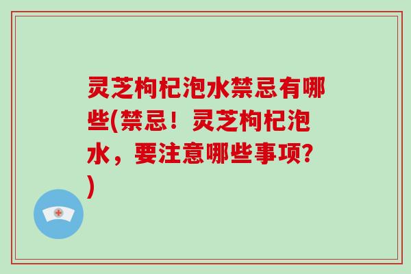 灵芝枸杞泡水禁忌有哪些(禁忌！灵芝枸杞泡水，要注意哪些事项？)