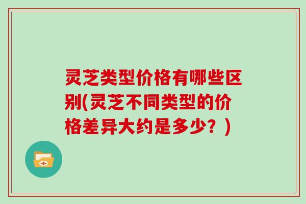 灵芝类型价格有哪些区别(灵芝不同类型的价格差异大约是多少？)